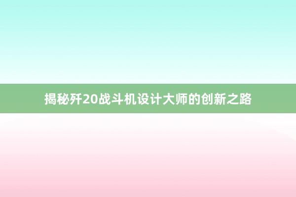 揭秘歼20战斗机设计大师的创新之路